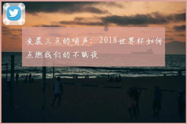 凌晨三点的哨声：2018世界杯如何点燃我们的不眠夜
