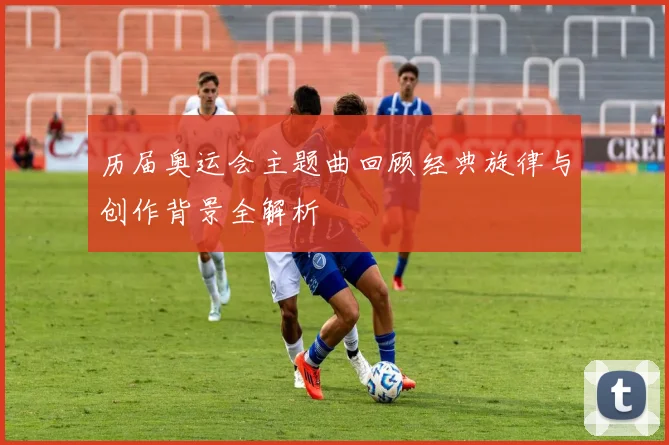 历届奥运会主题曲回顾经典旋律与创作背景全解析