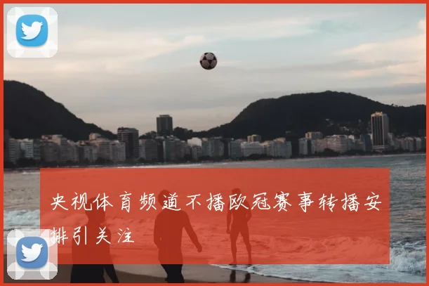 央视体育频道不播欧冠赛事转播安排引关注