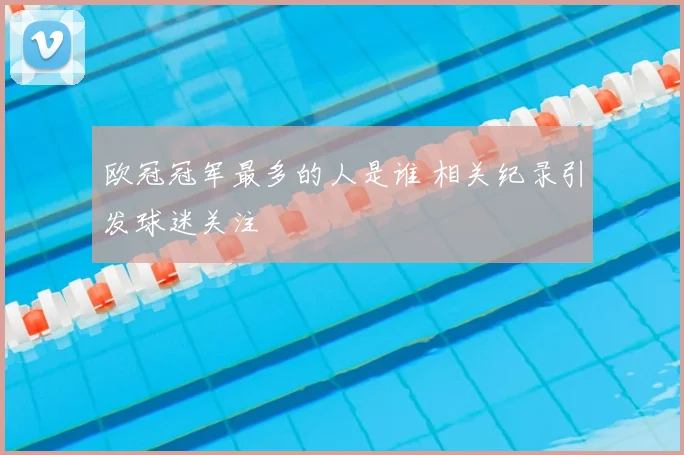欧冠冠军最多的人是谁 相关纪录引发球迷关注