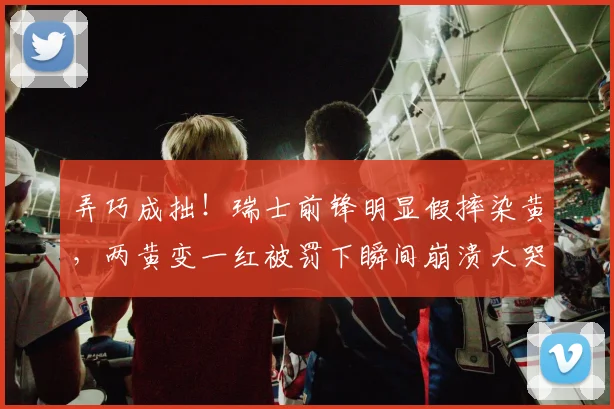弄巧成拙!瑞士前锋明显假摔染黄,两黄变一红被罚下瞬间崩溃大哭