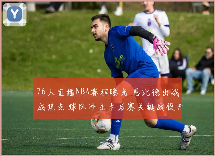 76人直播NBA赛程曝光 恩比德出战成焦点 球队冲击季后赛关键战役开启