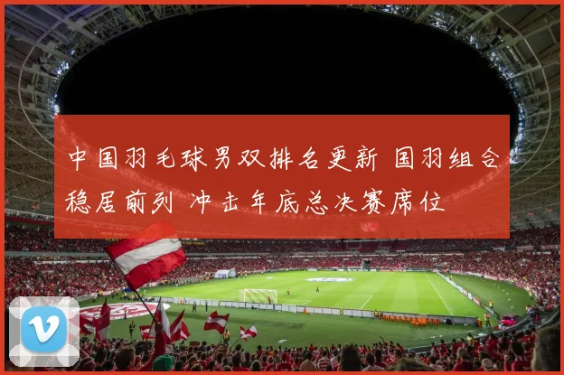 中国羽毛球男双排名更新 国羽组合稳居前列 冲击年底总决赛席位