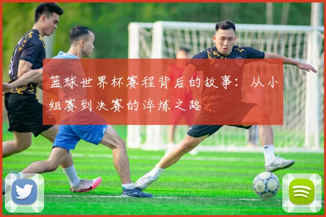 篮球世界杯赛程背后的故事：从小组赛到决赛的淬炼之路