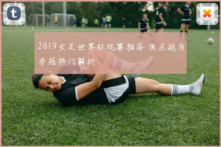 2019女足世界杯观赛推荐 焦点战与夺冠热门解析