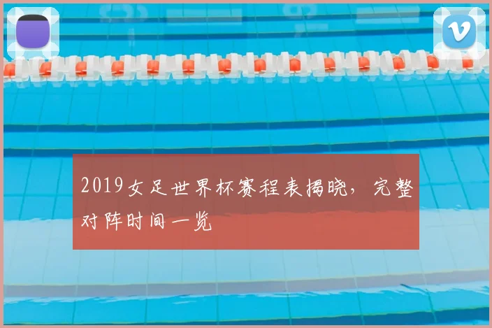 2019女足世界杯赛程表揭晓,完整对阵时间一览