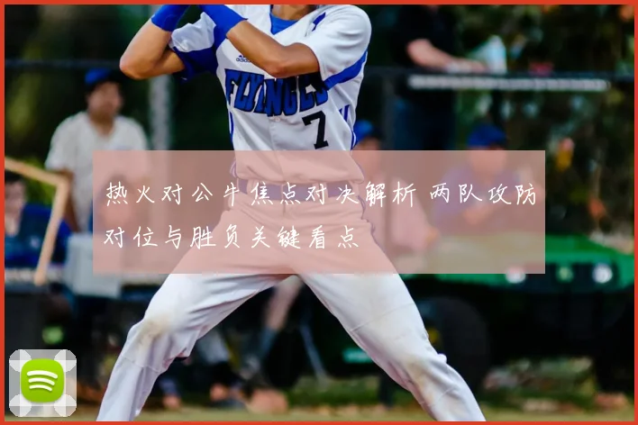 热火对公牛焦点对决解析 两队攻防对位与胜负关键看点