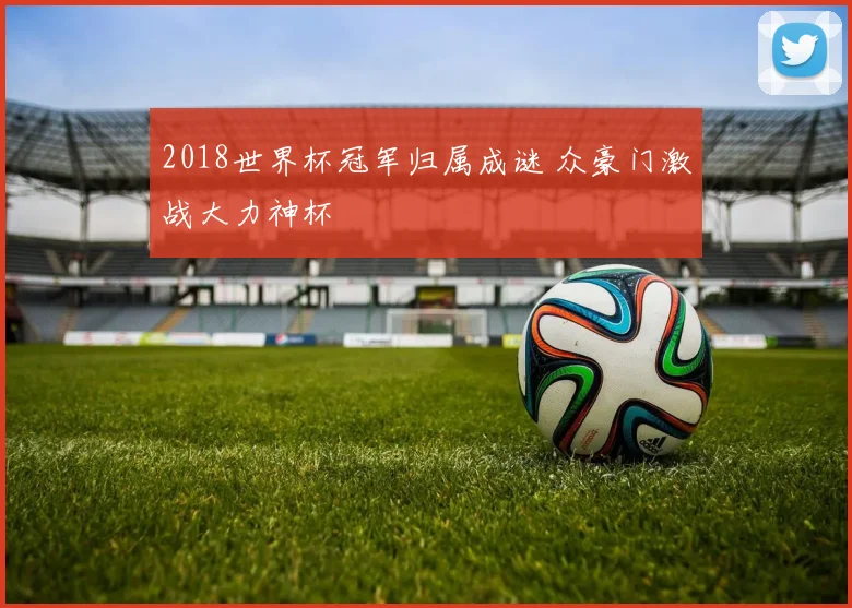2018世界杯冠军归属成谜 众豪门激战大力神杯