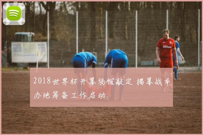 2018世界杯开幕场馆敲定 揭幕战举办地筹备工作启动