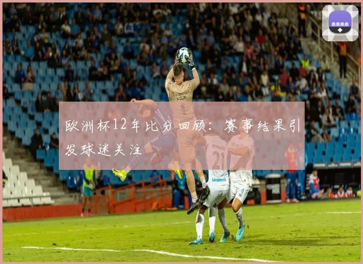 欧洲杯12年比分回顾:赛事结果引发球迷关注