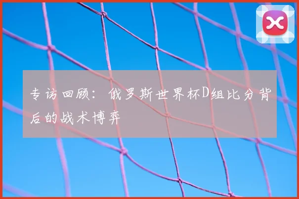 专访回顾：俄罗斯世界杯D组比分背后的战术博弈