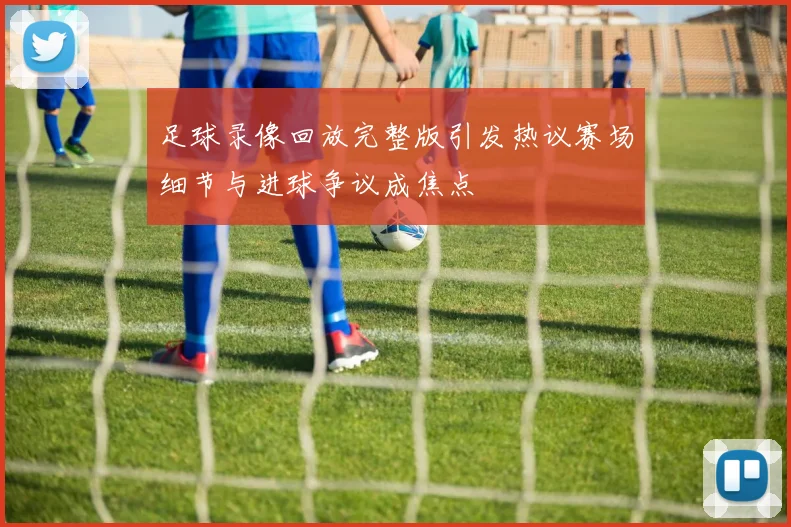 足球录像回放完整版引发热议赛场细节与进球争议成焦点