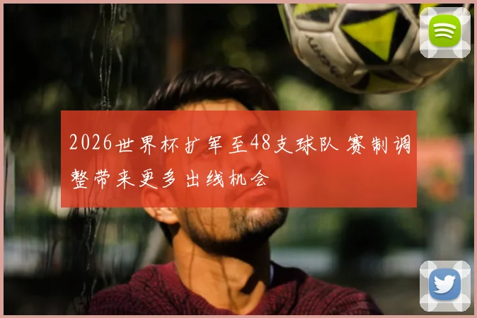 2026世界杯扩军至48支球队 赛制调整带来更多出线机会