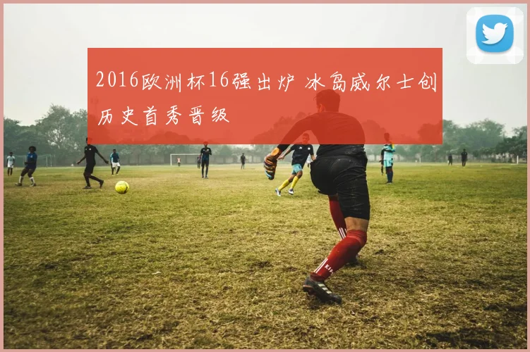 2016欧洲杯16强出炉 冰岛威尔士创历史首秀晋级