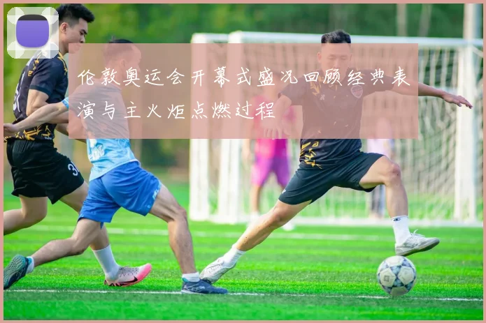 伦敦奥运会开幕式盛况回顾经典表演与主火炬点燃过程