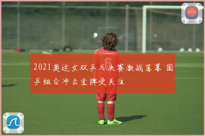 2021奥运女双乒乓决赛激战落幕 国乒组合冲击金牌受关注