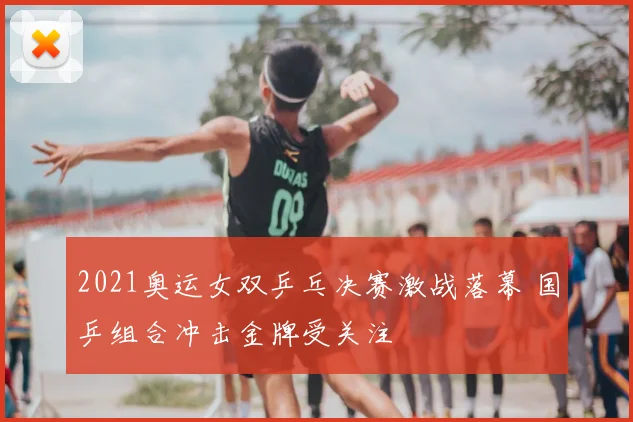 2021奥运女双乒乓决赛激战落幕 国乒组合冲击金牌受关注