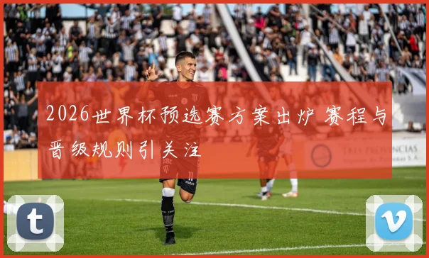 2026世界杯预选赛方案出炉 赛程与晋级规则引关注
