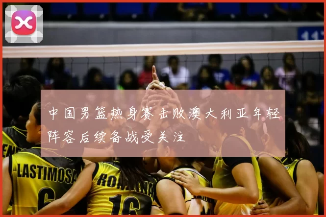 中国男篮热身赛击败澳大利亚年轻阵容后续备战受关注