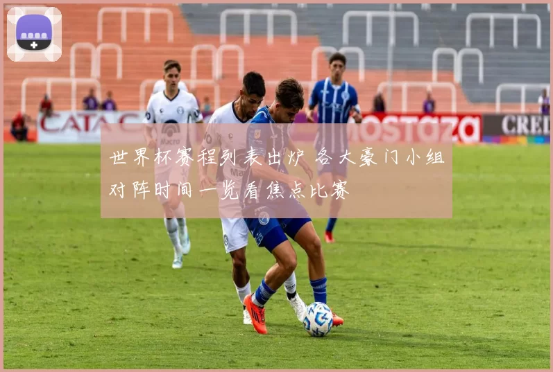 世界杯赛程列表出炉 各大豪门小组对阵时间一览看焦点比赛