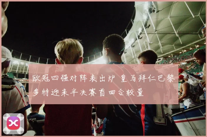 欧冠四强对阵表出炉 皇马拜仁巴黎多特迎来半决赛首回合较量