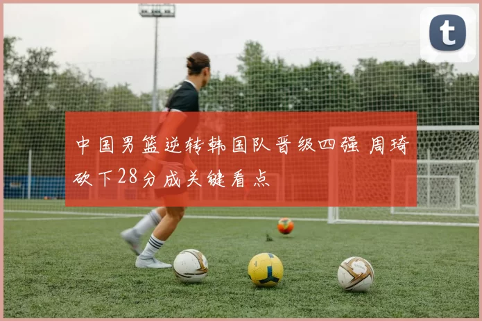 中国男篮逆转韩国队晋级四强 周琦砍下28分成关键看点