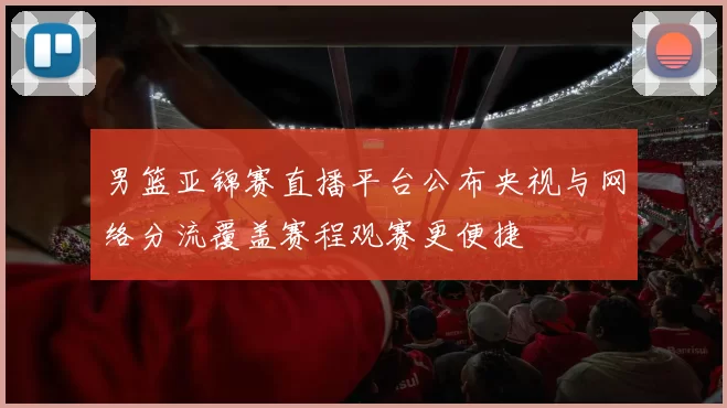 男篮亚锦赛直播平台公布央视与网络分流覆盖赛程观赛更便捷