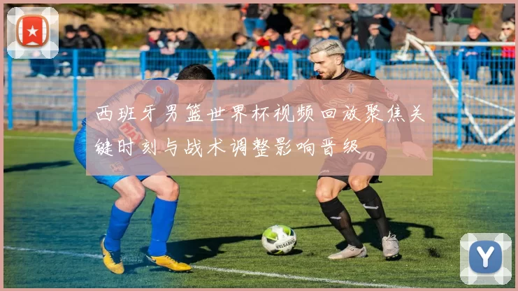 西班牙男篮世界杯视频回放聚焦关键时刻与战术调整影响晋级