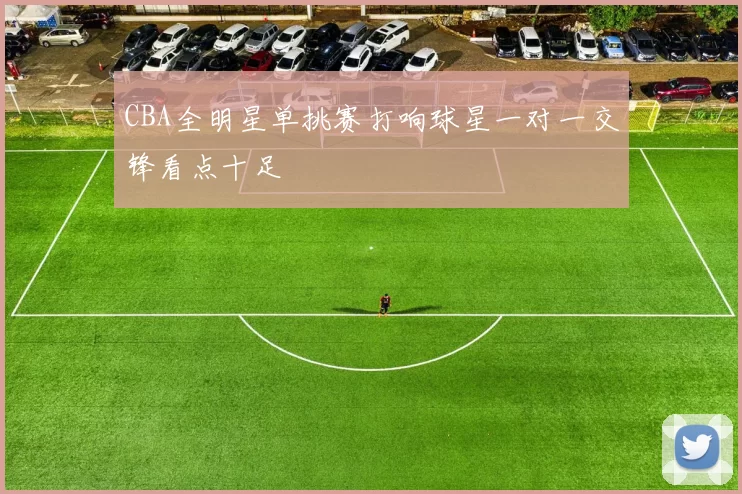 CBA全明星单挑赛打响球星一对一交锋看点十足