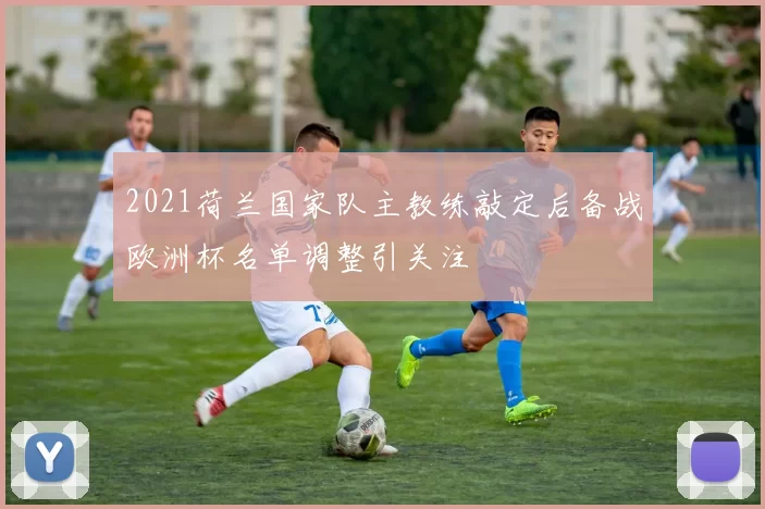 2021荷兰国家队主教练敲定后备战欧洲杯名单调整引关注