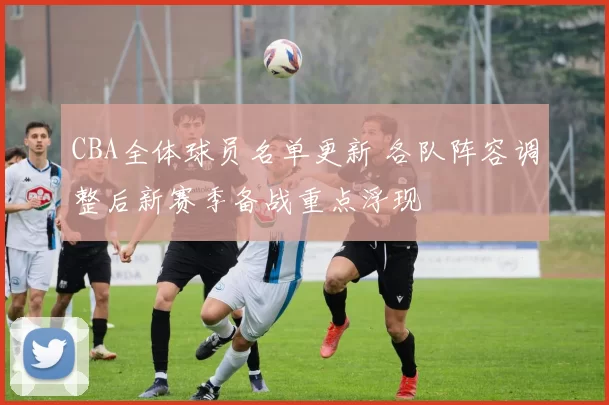 CBA全体球员名单更新 各队阵容调整后新赛季备战重点浮现