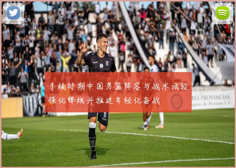 李楠时期中国男篮阵容与战术试验强化锋线并推进年轻化备战