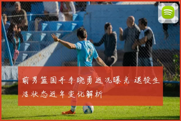 前男篮国手李晓勇近况曝光 退役生活状态近年变化解析