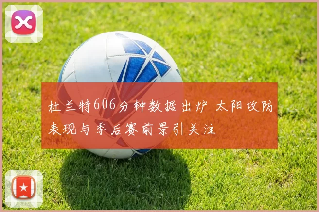 杜兰特606分钟数据出炉 太阳攻防表现与季后赛前景引关注