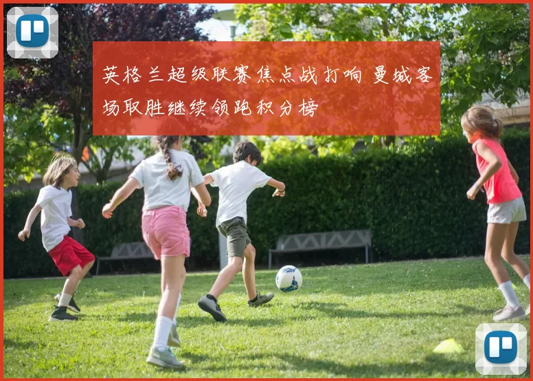 英格兰超级联赛焦点战打响 曼城客场取胜继续领跑积分榜