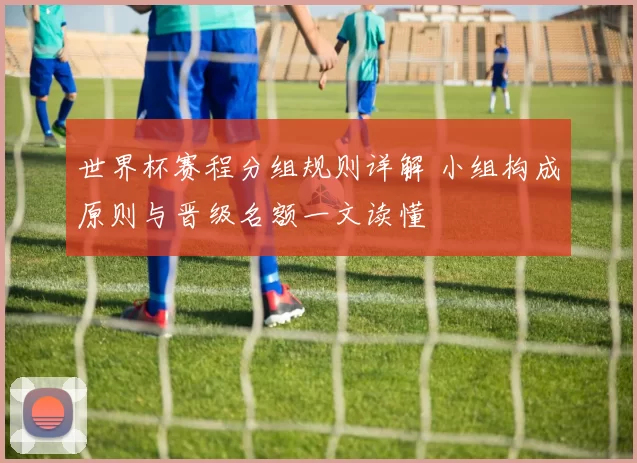 世界杯赛程分组规则详解 小组构成原则与晋级名额一文读懂