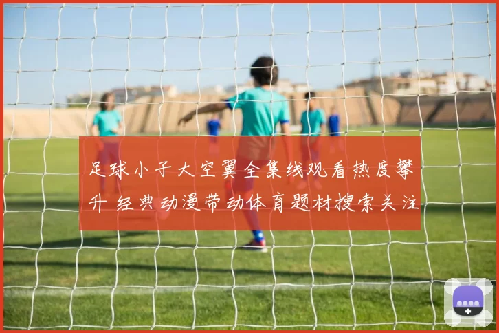 足球小子大空翼全集线观看热度攀升 经典动漫带动体育题材搜索关注