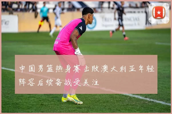 中国男篮热身赛击败澳大利亚年轻阵容后续备战受关注