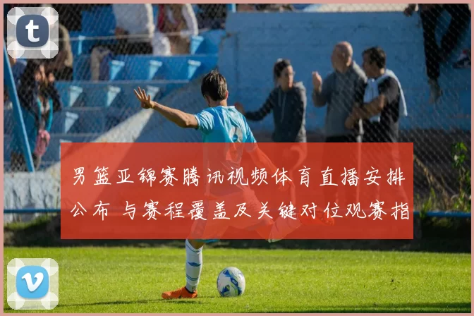 男篮亚锦赛腾讯视频体育直播安排公布 与赛程覆盖及关键对位观赛指南