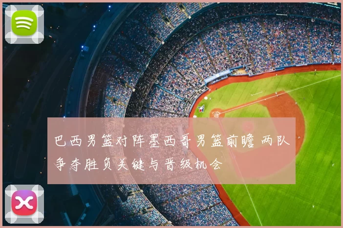 巴西男篮对阵墨西哥男篮前瞻 两队争夺胜负关键与晋级机会