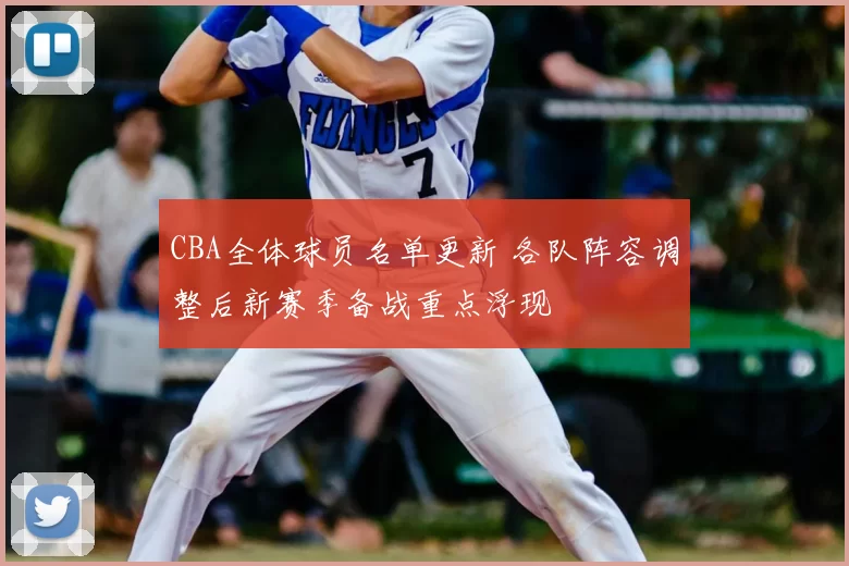 CBA全体球员名单更新 各队阵容调整后新赛季备战重点浮现