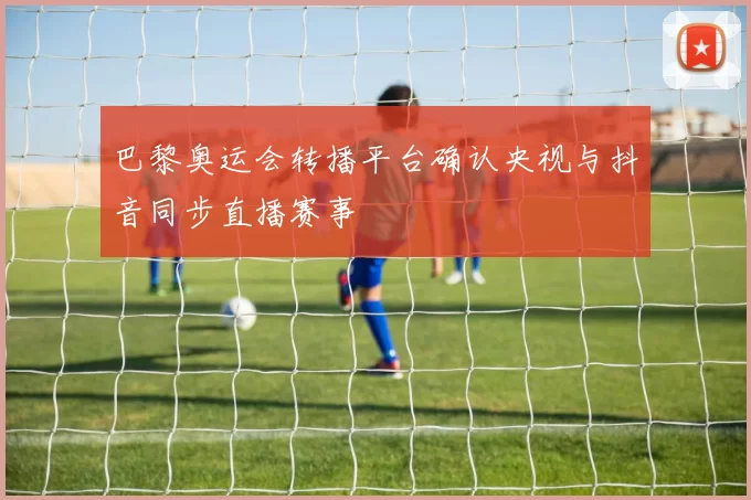 巴黎奥运会转播平台确认央视与抖音同步直播赛事