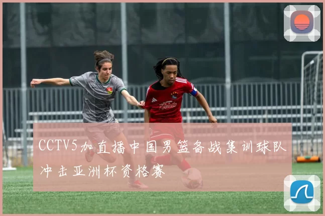 CCTV5加直播中国男篮备战集训球队冲击亚洲杯资格赛