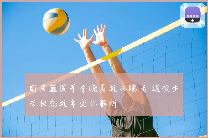 前男篮国手李晓勇近况曝光 退役生活状态近年变化解析