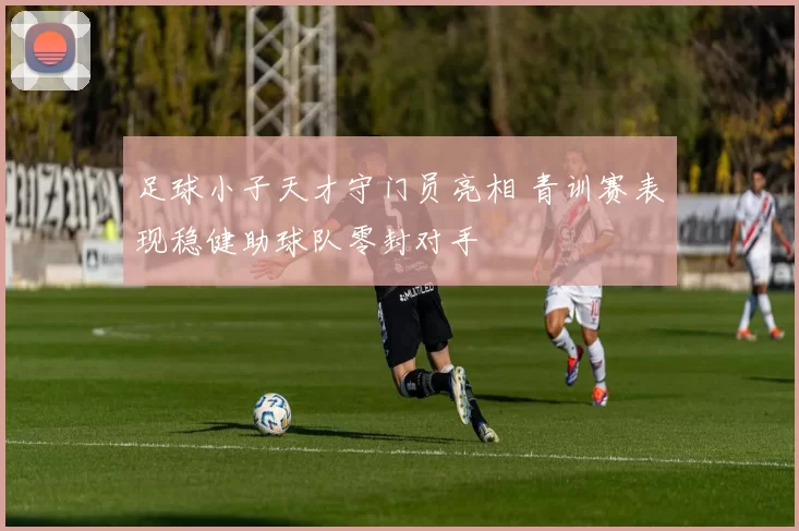 足球小子天才守门员亮相 青训赛表现稳健助球队零封对手