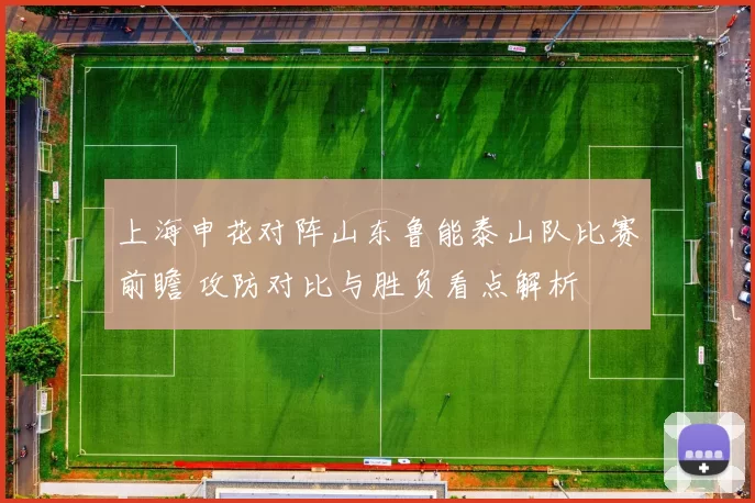上海申花对阵山东鲁能泰山队比赛前瞻 攻防对比与胜负看点解析
