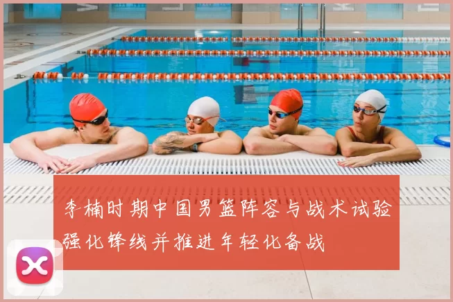 李楠时期中国男篮阵容与战术试验强化锋线并推进年轻化备战