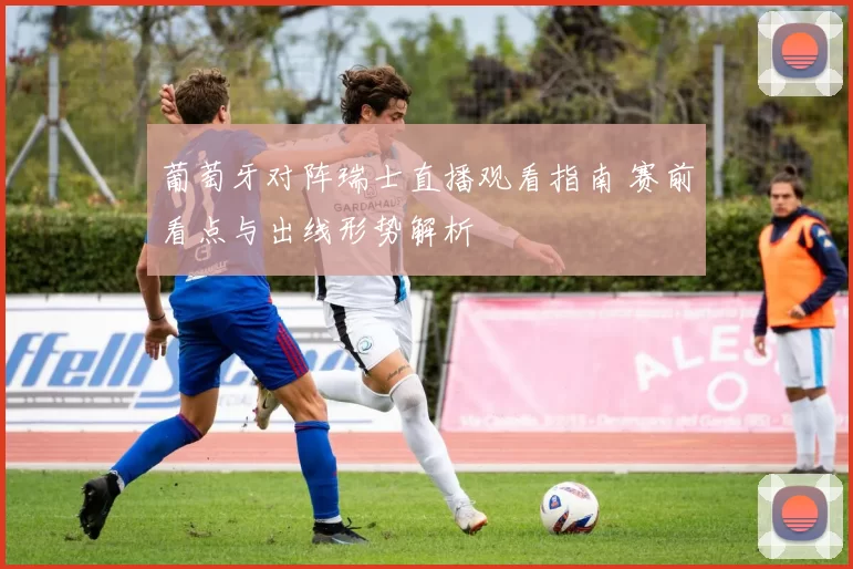 葡萄牙对阵瑞士直播观看指南 赛前看点与出线形势解析