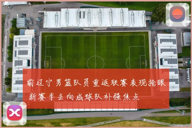 前辽宁男篮队员重返联赛表现抢眼 新赛季去向成球队补强焦点