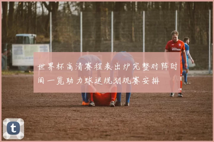 世界杯高清赛程表出炉完整对阵时间一览助力球迷规划观赛安排